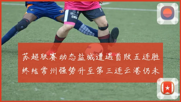 苏超联赛动态盐城遭遇首败五连胜终结常州强势升至第三连云港仍未尝胜绩