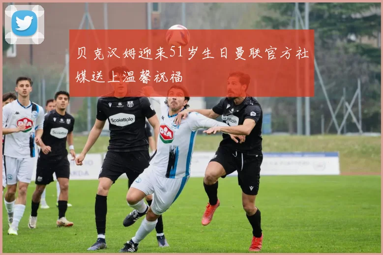 贝克汉姆迎来51岁生日曼联官方社媒送上温馨祝福