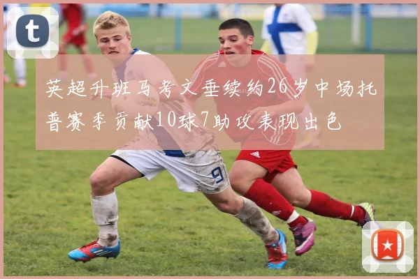 英超升班马考文垂续约26岁中场托普赛季贡献10球7助攻表现出色