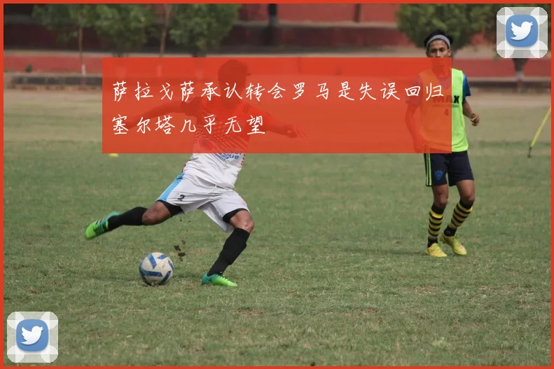 萨拉戈萨承认转会罗马是失误回归塞尔塔几乎无望