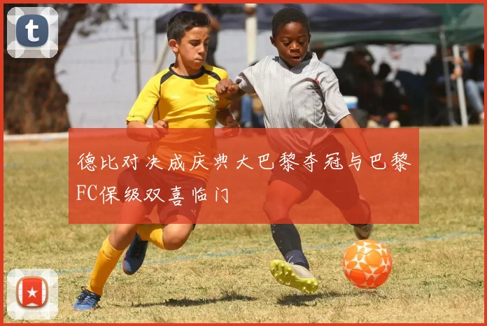 德比对决成庆典大巴黎夺冠与巴黎FC保级双喜临门