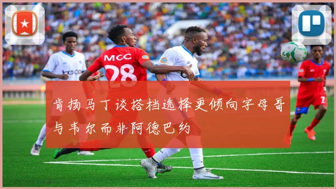 肯扬马丁谈搭档选择更倾向字母哥与韦尔而非阿德巴约