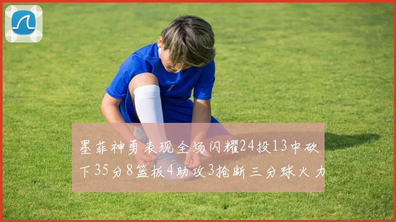 墨菲神勇表现全场闪耀24投13中砍下35分8篮板4助攻3抢断三分球火力全开