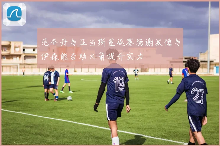 范乔丹与亚当斯重返赛场谢泼德与伊森能否助火箭提升实力