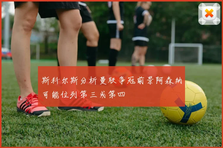 斯科尔斯分析曼联争冠前景阿森纳可能位列第三或第四
