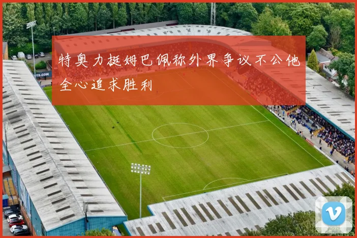 特奥力挺姆巴佩称外界争议不公他全心追求胜利