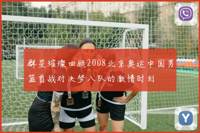 群星璀璨回顾2008北京奥运中国男篮首战对决梦八队的激情时刻