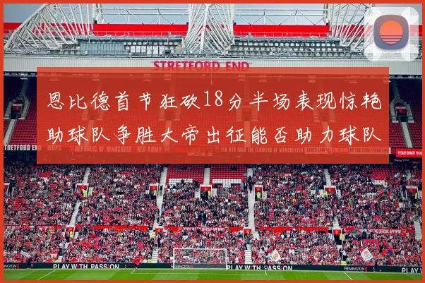 恩比德首节狂砍18分半场表现惊艳助球队争胜大帝出征能否助力球队逆袭