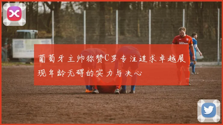 葡萄牙主帅称赞C罗专注追求卓越展现年龄无碍的实力与决心
