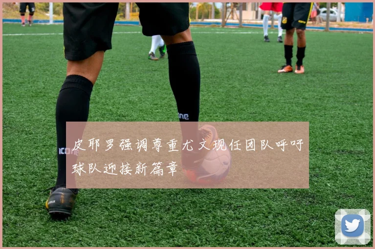 皮耶罗强调尊重尤文现任团队呼吁球队迎接新篇章