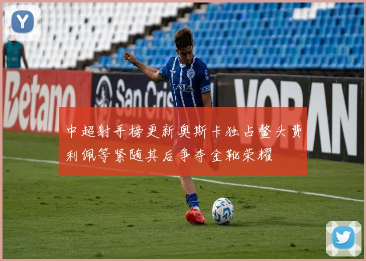 中超射手榜更新奥斯卡独占鳌头费利佩等紧随其后争夺金靴荣耀