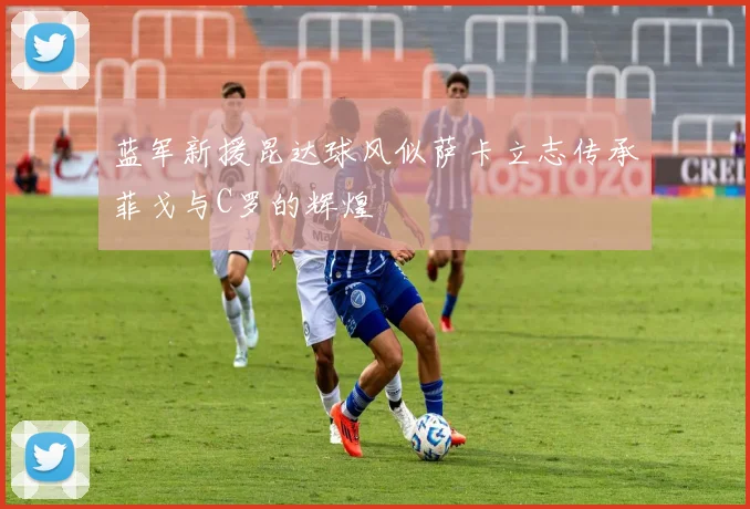 蓝军新援昆达球风似萨卡立志传承菲戈与C罗的辉煌