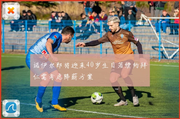 诺伊尔即将迎来40岁生日若续约拜仁需考虑降薪方案
