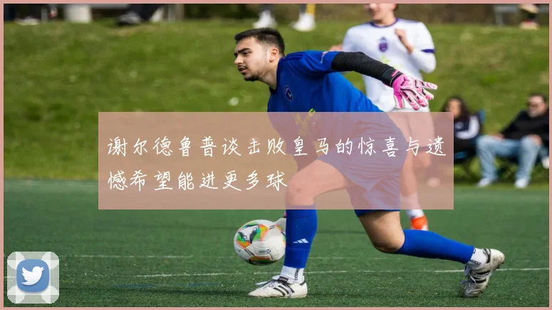 谢尔德鲁普谈击败皇马的惊喜与遗憾希望能进更多球